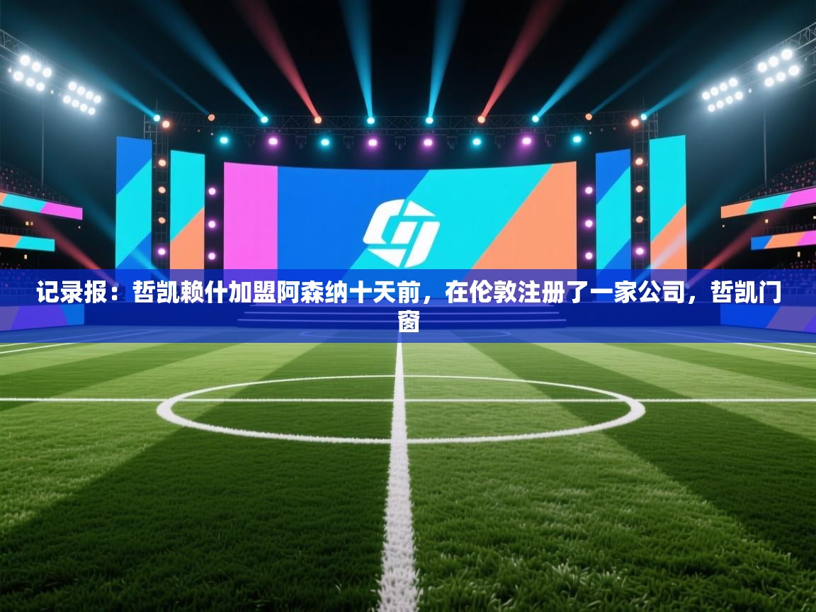 记录报:哲凯赖什加盟阿森纳十天前,在伦敦注册了一家公司,哲凯门窗