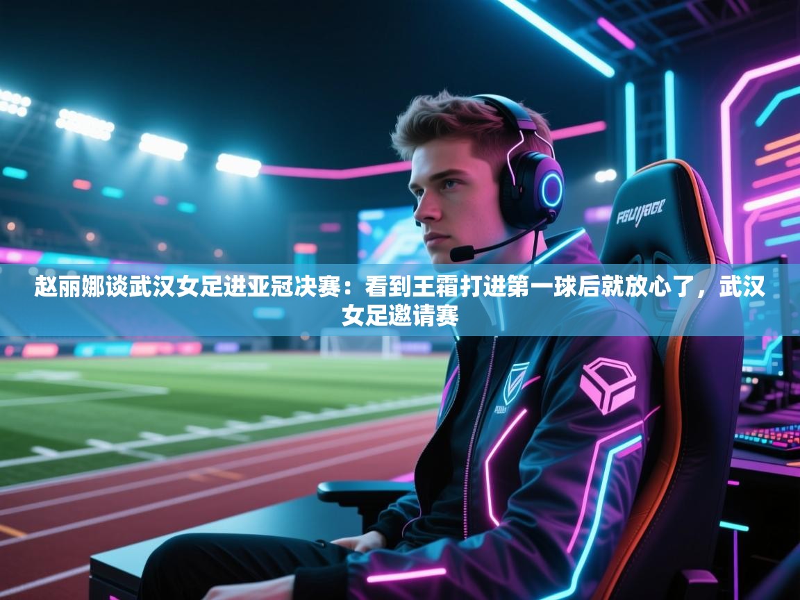 赵丽娜谈武汉女足进亚冠决赛：看到王霜打进第一球后就放心了，武汉女足邀请赛